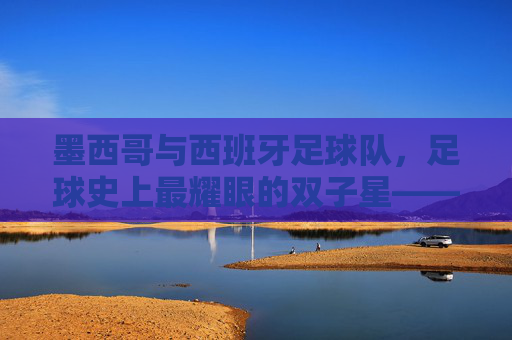 墨西哥与西班牙足球队，足球史上最耀眼的双子星——美洲激情与欧洲技艺的完美碰撞