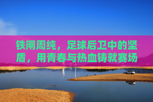 铁闸周纯,足球后卫中的坚盾,用青春与热血铸就赛场传奇,铁闸周纯,足球后卫中的坚盾,用青春与热血铸就赛场传奇