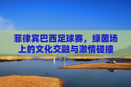 菲律宾巴西足球赛，绿茵场上的文化交融与激情碰撞