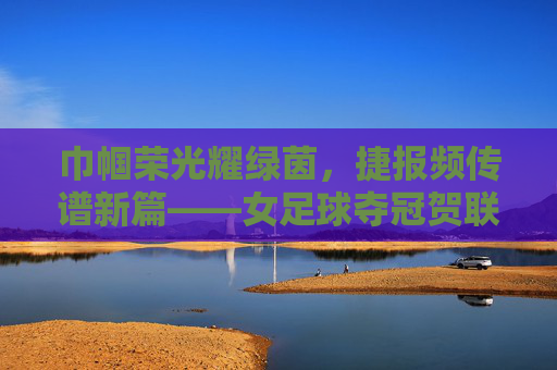 巾帼荣光耀绿茵，捷报频传谱新篇——女足球夺冠贺联赏析，巾帼荣光耀绿茵，捷报频传谱新篇——女足球夺冠贺联赏析