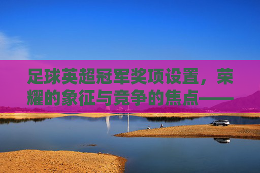 足球英超冠军奖项设置,荣耀的象征与竞争的焦点——解析英超联赛冠军及相关荣誉的体系