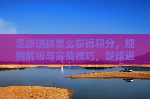 足球进球怎么获得积分，规则解析与实战技巧，足球进球积分规则解析，实战技巧与得分策略指南