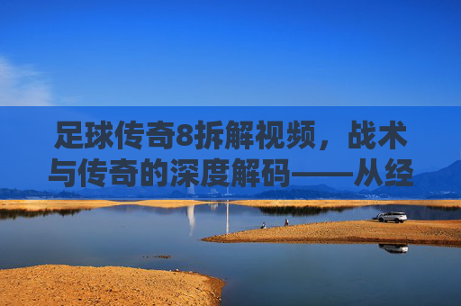 足球传奇8拆解视频,战术与传奇的深度解码——从经典片段到历史脉络的全面剖析,足球传奇8战术与传奇深度解码,从经典片段到历史脉络的全面剖析
