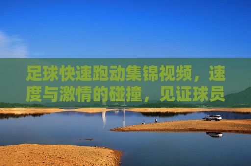 足球快速跑动集锦视频,速度与激情的碰撞,见证球员们的极限冲刺,足球快速跑动集锦,速度与激情的极限冲刺