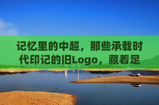 记忆里的中超,那些承载时代印记的旧Logo,藏着足球的青春与变迁,记忆里的中超旧Logo,承载时代印记的足球青春与变迁