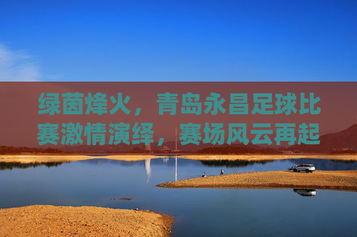 绿茵烽火，青岛永昌足球比赛激情演绎，赛场风云再起，绿茵烽火，青岛永昌足球比赛激情演绎，赛场风云再起