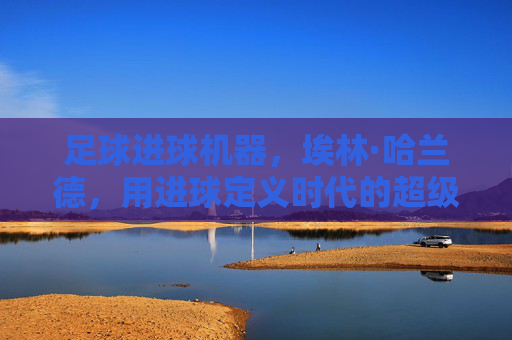 足球进球机器，埃林·哈兰德，用进球定义时代的超级射手，足球进球机器，埃林·哈兰德，用进球定义时代的超级射手