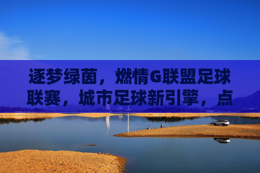逐梦绿茵,燃情G联盟足球联赛,城市足球新引擎,点燃全民运动热情,逐梦绿茵,燃情G联盟足球联赛,城市足球新引擎点燃全民运动热情