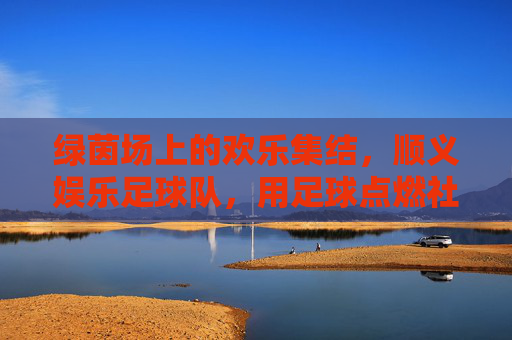 绿茵场上的欢乐集结，顺义娱乐足球队，用足球点燃社区生活热情，绿茵场上的欢乐集结，顺义娱乐足球队用足球点燃社区生活热情