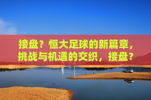 接盘？恒大足球的新篇章，挑战与机遇的交织，接盘？恒大足球的新篇章，挑战与机遇的交织