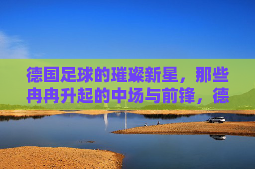 德国足球的璀璨新星,那些冉冉升起的中场与前锋,德国足球的璀璨新星,冉冉升起的中场与前锋