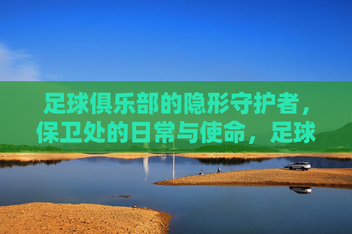 足球俱乐部的隐形守护者,保卫处的日常与使命,足球俱乐部的隐形守护者,保卫处的日常与使命