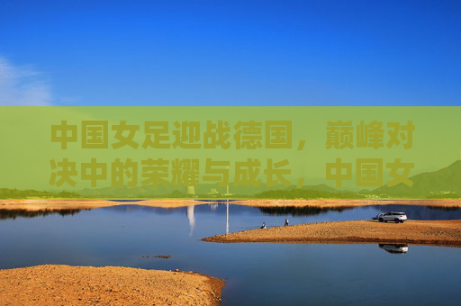 中国女足迎战德国，巅峰对决中的荣耀与成长，中国女足迎战德国，巅峰对决中的荣耀与成长