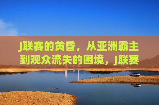 J联赛的黄昏,从亚洲霸主到观众流失的困境,J联赛的黄昏,从亚洲霸主到观众流失的困境