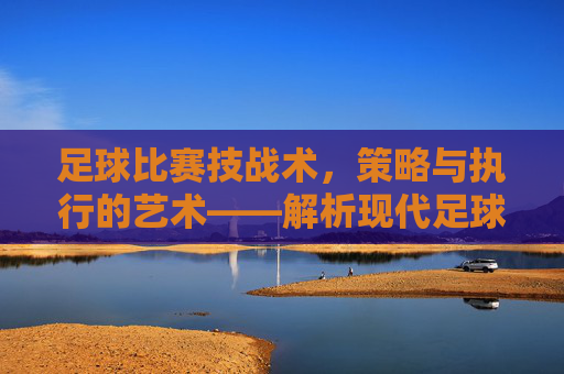 足球比赛技战术,策略与执行的艺术——解析现代足球的攻防体系与核心要素,足球比赛技战术,策略与执行的艺术——解析现代足球攻防体系及核心要素