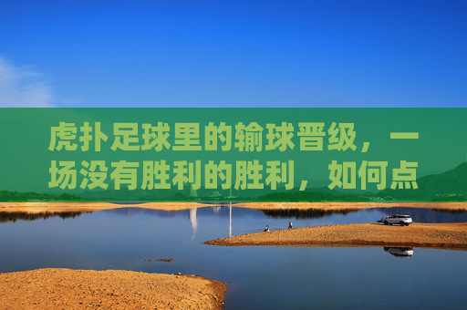 虎扑足球里的输球晋级，一场没有胜利的胜利，如何点燃球迷的狂欢？虎扑足球输球晋级，一场没有胜利的胜利，如何点燃球迷狂欢？