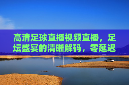 高清足球直播视频直播，足坛盛宴的清晰解码，零延迟看球更过瘾，高清零延迟足球直播，足坛盛宴的清晰解码，看球更过瘾