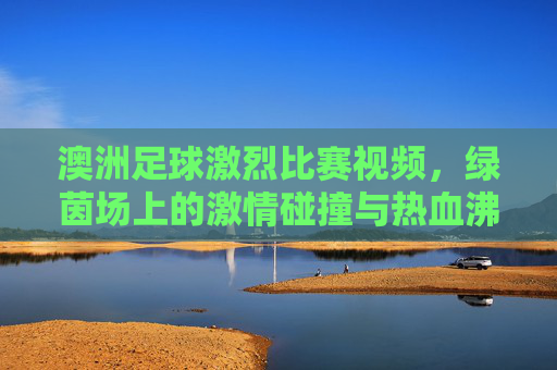 澳洲足球激烈比赛视频，绿茵场上的激情碰撞与热血沸腾瞬间，澳洲足球激烈比赛视频，绿茵场上的激情碰撞与热血沸腾瞬间