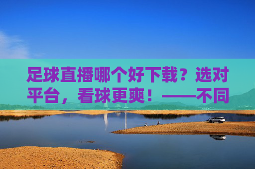 足球直播哪个好下载？选对平台，看球更爽！——不同平台对比与下载指南，足球直播哪个好下载？选对平台，看球更爽！——不同平台对比与下载指南