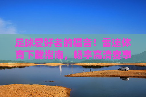 足球爱好者的福音！雷速体育下载指南，畅享高清赛事直播与便捷体验，足球爱好者的福音，雷速体育下载指南，畅享高清赛事直播与便捷体验