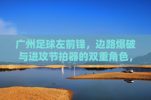 广州足球左前锋,边路爆破与进攻节拍器的双重角色,广州足球左前锋,边路爆破与进攻节拍器的双重角色