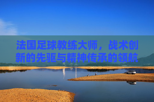 法国足球教练大师,战术创新的先驱与精神传承的领航者,法国足球教练大师,战术创新的先驱与精神传承的领航者