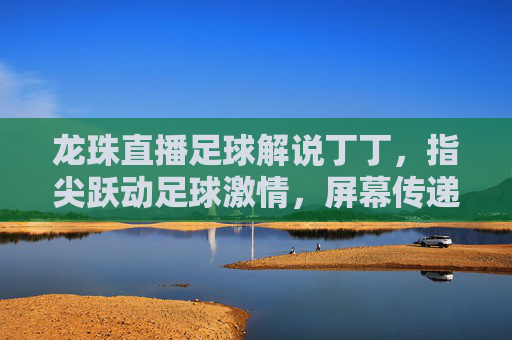 龙珠直播足球解说丁丁,指尖跃动足球激情,屏幕传递专业热忱,龙珠足球解说丁丁,指尖跃动足球激情,屏幕传递专业热忱