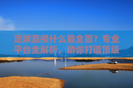 足球直播什么最全面？专业平台全解析，助你打造顶级看球体验，足球直播什么最全面？专业平台全解析，助你打造顶级看球体验