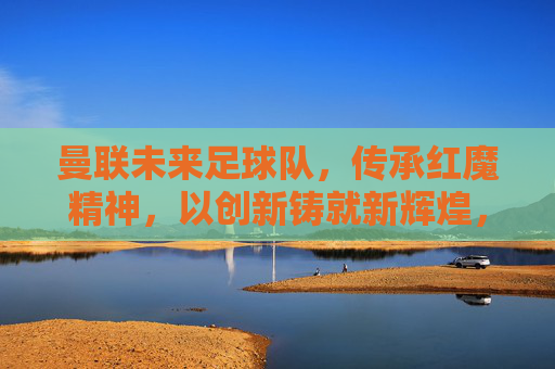 曼联未来足球队,传承红魔精神,以创新铸就新辉煌,曼联未来足球队,传承红魔精神,以创新铸就新辉煌