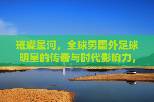 璀璨星河，全球男国外足球明星的传奇与时代影响力，璀璨星河，全球男国外足球明星的传奇与时代影响力