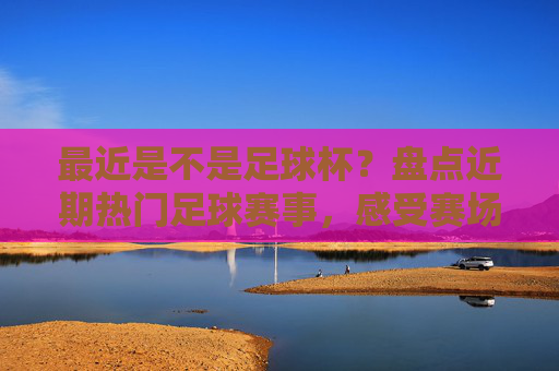 最近是不是足球杯？盘点近期热门足球赛事，感受赛场激情与期待，盘点近期热门足球赛事，感受赛场激情与期待