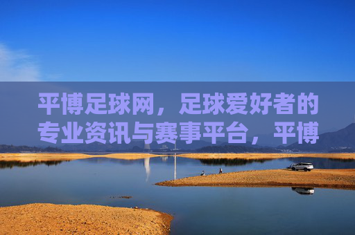 平博足球网，足球爱好者的专业资讯与赛事平台，平博足球网，足球爱好者的专业资讯与赛事平台