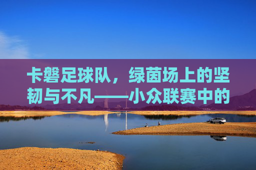 卡磐足球队,绿茵场上的坚韧与不凡——小众联赛中的精神旗帜,卡磐足球队,绿茵场上的坚韧与不凡——小众联赛中的精神旗帜