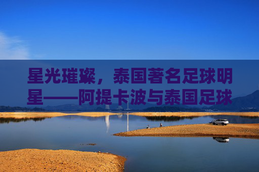 星光璀璨，泰国著名足球明星——阿提卡波与泰国足球的辉煌印记，星光璀璨，泰国著名足球明星——阿提卡波与泰国足球的辉煌印记