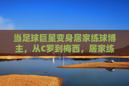 当足球巨星变身居家练球博主，从C罗到梅西，居家练球视频里的球王日常与坚持，当足球巨星变身居家练球博主，从C罗到梅西，日常坚持与球王本色
