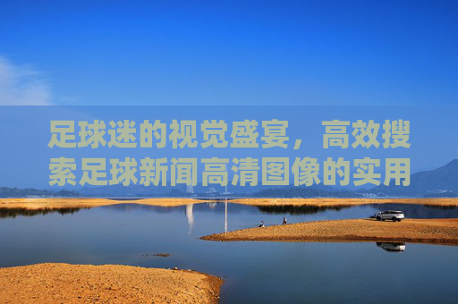足球迷的视觉盛宴，高效搜索足球新闻高清图像的实用指南，足球迷的视觉盛宴，高效搜索足球新闻高清图像的实用指南