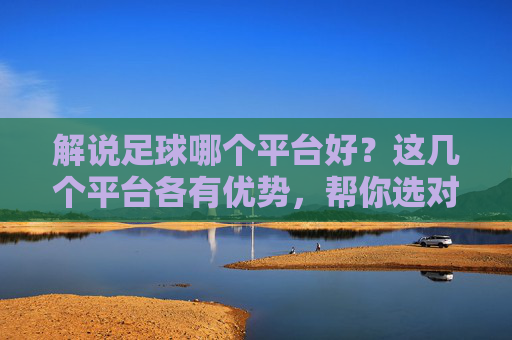 解说足球哪个平台好?这几个平台各有优势,帮你选对看球地!