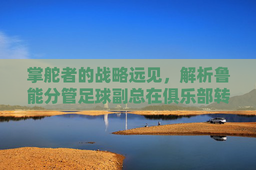 掌舵者的战略远见，解析鲁能分管足球副总在俱乐部转型中的核心贡献