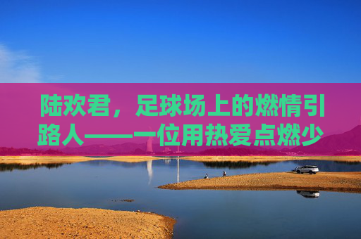 陆欢君,足球场上的燃情引路人——一位用热爱点燃少年足球梦想的教练