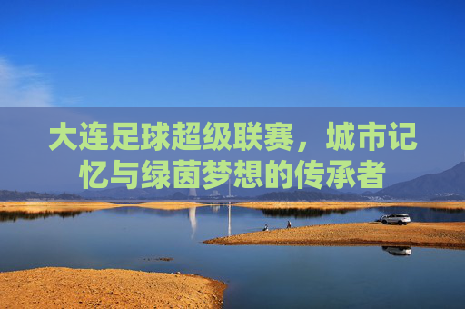 大连足球超级联赛,城市记忆与绿茵梦想的传承者