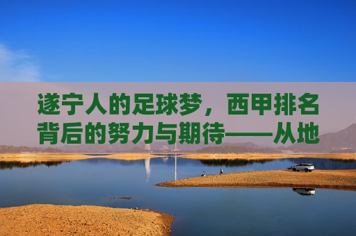 遂宁人的足球梦,西甲排名背后的努力与期待——从地方球队到职业联赛的跨越之路,遂宁人的足球梦,西甲排名背后的努力与期待——从地方球队到职业联赛的跨越之路