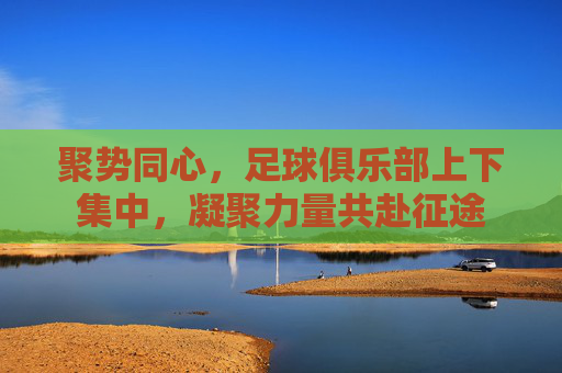 聚势同心,足球俱乐部上下集中,凝聚力量共赴征途