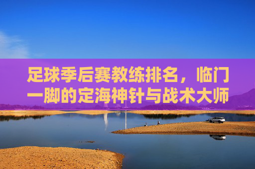 足球季后赛教练排名,临门一脚的定海神针与战术大师的博弈