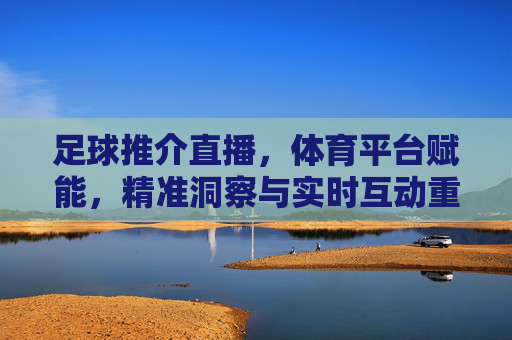 足球推介直播，体育平台赋能，精准洞察与实时互动重塑观赛体验