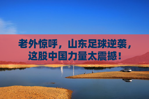 老外惊呼，山东足球逆袭，这股中国力量太震撼！