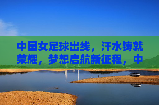 中国女足球出线,汗水铸就荣耀,梦想启航新征程,中国女足球出线,汗水铸就荣耀,梦想启航新征程