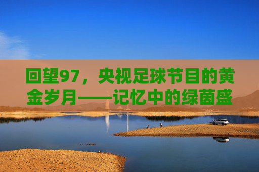 回望97，央视足球节目的黄金岁月——记忆中的绿茵盛宴与时代共鸣