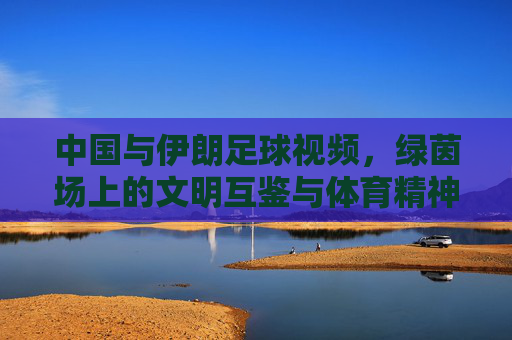中国与伊朗足球视频,绿茵场上的文明互鉴与体育精神传递