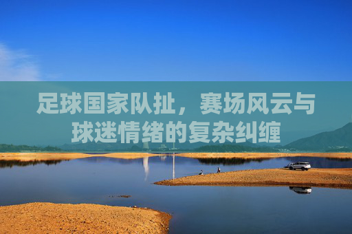 足球国家队扯,赛场风云与球迷情绪的复杂纠缠