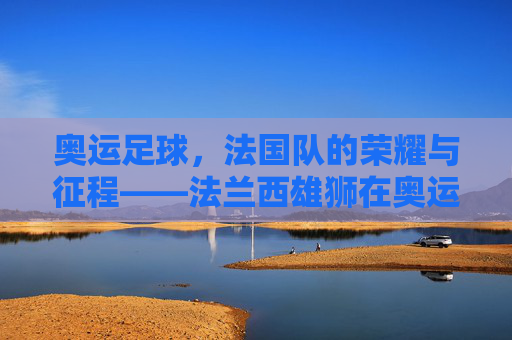 奥运足球,法国队的荣耀与征程——法兰西雄狮在奥运赛场上的闪光时刻